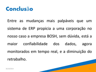 Conclusão 
Entre as mudanças mais palpáveis que um 
sistema de ERP propicia a uma corporação no 
nosso caso a empresa BOSH, sem dúvida, está a 
maior confiabilidade dos dados, agora 
monitorados em tempo real, e a diminuição do 
retrabalho. 
26/10/2014 23 
 