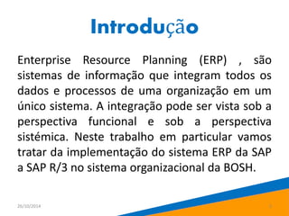 Introdução 
Enterprise Resource Planning (ERP) , são 
sistemas de informação que integram todos os 
dados e processos de uma organização em um 
único sistema. A integração pode ser vista sob a 
perspectiva funcional e sob a perspectiva 
sistémica. Neste trabalho em particular vamos 
tratar da implementação do sistema ERP da SAP 
a SAP R/3 no sistema organizacional da BOSH. 
26/10/2014 3 
 