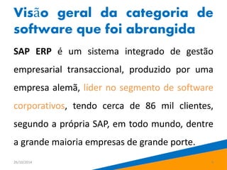 Visão geral da categoria de 
software que foi abrangida 
SAP ERP é um sistema integrado de gestão 
empresarial transaccional, produzido por uma 
empresa alemã, líder no segmento de software 
corporativos, tendo cerca de 86 mil clientes, 
segundo a própria SAP, em todo mundo, dentre 
a grande maioria empresas de grande porte. 
26/10/2014 4 
 
