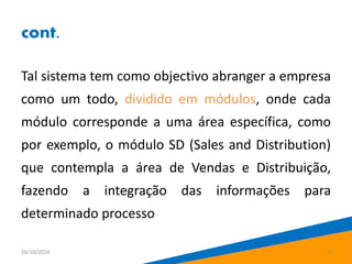 cont. 
Tal sistema tem como objectivo abranger a empresa 
como um todo, dividido em módulos, onde cada 
módulo corresponde a uma área específica, como 
por exemplo, o módulo SD (Sales and Distribution) 
que contempla a área de Vendas e Distribuição, 
fazendo a integração das informações para 
determinado processo 
26/10/2014 5 
 