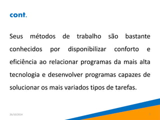 cont. 
Seus métodos de trabalho são bastante 
conhecidos por disponibilizar conforto e 
eficiência ao relacionar programas da mais alta 
tecnologia e desenvolver programas capazes de 
solucionar os mais variados tipos de tarefas. 
26/10/2014 7 
 
