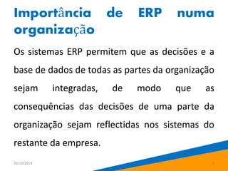 Importância de ERP numa 
organização 
Os sistemas ERP permitem que as decisões e a 
base de dados de todas as partes da organização 
sejam integradas, de modo que as 
consequências das decisões de uma parte da 
organização sejam reflectidas nos sistemas do 
restante da empresa. 
26/10/2014 9 
 