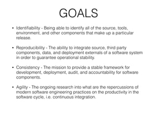 GOALS
• Identiﬁability - Being able to identify all of the source, tools,
environment, and other components that make up a particular
release.
• Reproducibility - The ability to integrate source, third party
components, data, and deployment externals of a software system
in order to guarantee operational stability.
• Consistency - The mission to provide a stable framework for
development, deployment, audit, and accountability for software
components.
• Agility - The ongoing research into what are the repercussions of
modern software engineering practices on the productivity in the
software cycle, i.e. continuous integration.
 