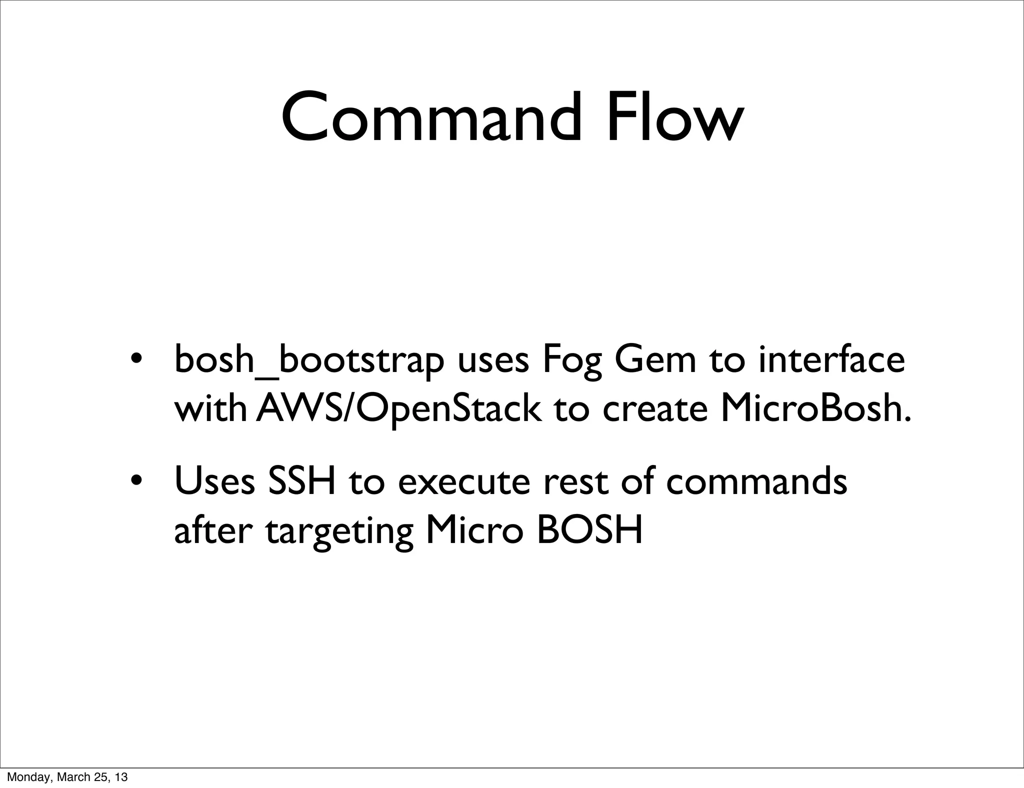 Command Flow


                       • bosh_bootstrap uses Fog Gem to interface
                         with AWS/OpenStack to create MicroBosh.
                       • Uses SSH to execute rest of commands
                         after targeting Micro BOSH




Monday, March 25, 13
 
