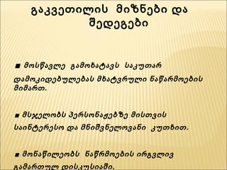 გაკვეთილის  მიზნები და  შედეგები . მოსწავლე  გამოხატავს  საკუთარ დამოკიდებულებას მხატვრული ნაწარმოების მიმართ.  . მსჯელობს პერსონაჟებზე მისთვის საინტერესო და მნიშვნელოვანი  კუთხით. . მონაწილეობს  ნაწრმოების ირგვლივ  გამართულ დისკუსიაში. . გამოხატავს საკუთარ ემოციებსა და განცდებს და ცდილობს  მათ  ახსნას. 