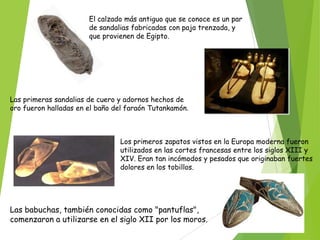 El calzado más antiguo que se conoce es un par
de sandalias fabricadas con paja trenzada, y
que provienen de Egipto.

Las primeras sandalias de cuero y adornos hechos de
oro fueron halladas en el baño del faraón Tutankamón.

Los primeros zapatos vistos en la Europa moderna fueron
utilizados en las cortes francesas entre los siglos XIII y
XIV. Eran tan incómodos y pesados que originaban fuertes
dolores en los tobillos.

Las babuchas, también conocidas como "pantuflas",
comenzaron a utilizarse en el siglo XII por los moros.

 