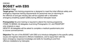 OSE900
BOSIET with EBS
Duration 3 days
Target group This training programme is designed to meet the initial offshore safety and
emergency response training requirements for personnel new (or returning) to
the offshore oil and gas industry who will be supplied with a rebreather
emergency breathing system (EBS) during offshore helicopter travel.
Prerequisites No prior training is required to attend this training programme.
ITEMS TO BRING: All delegates must bring Photographic I.D. and PASSPORT
only (original or copy)
HEALTH: All delegates will be asked to complete a medical questionnaire prior
to course commencement.
Objective The aim of the BOSIET with EBS is to introduce delegates to the specific safety
issues and regimes relevant to offshore installations, and to equip them with the
basic emergency response knowledge and skills for travelling to and from
offshore installations by helicopter.
 