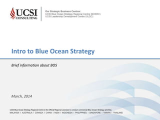 UCSI Blue Ocean Strategy Regional Centre is the Official Regional Licensee to conduct commercial Blue Ocean Strategy activities
MALAYSIA | AUSTRALIA | CANADA | CHINA | INDIA | INDONESIA | PHILIPPINES | SINGAPORE | TAIWAN | THAILAND
March, 2014
Intro to Blue Ocean Strategy
Brief information about BOS
 