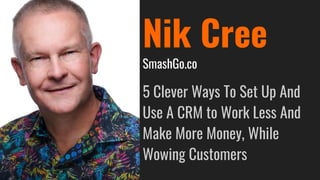 Nik Cree
SmashGo.co
5 Clever Ways To Set Up And
Use A CRM to Work Less And
Make More Money, While
Wowing Customers
 
