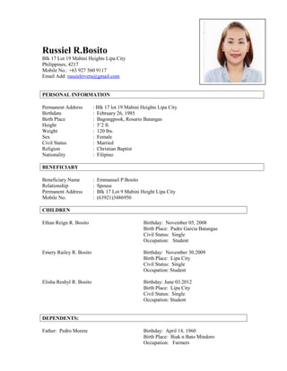 Russiel R.Bosito
Blk 17 Lot 19 Mabini Heights Lipa City
Philippines, 4217
Mobile No.: +63 927 560 9117
Email Add: russielrivera@gmail.com
PERSONAL INFORMATION
Permanent Address : Blk 17 lot 19 Mabini Heights Lipa City
Birthdate : February 26, 1985
Birth Place : Bagongpook, Rosario Batangas
Height : 5’2 ft.
Weight : 120 lbs.
Sex : Female
Civil Status : Married
Religion : Christian Baptist
Nationality : Filipino
BENEFICIARY
Beneficiary Name : Emmanuel P.Bosito
Relationship : Spouse
Permanent Address : Blk 17 Lot 9 Mabini Height Lipa City
Mobile No. : (63921)3486950
CHILDREN
Ethan Reign R. Bosito Birthday: November 05, 2008
Birth Place: Padre Garcia Batangas
Civil Status: Single
Occupation: Student
Emery Railey R. Bosito Birthday: November 30.2009
Birth Place: Lipa City
Civil Status: Single
Occupation: Student
Elisha Reshyl R. Bosito Birthday: June 03.2012
Birth Place: Lipa City
Civil Status: Single
Occupation: Student
DEPENDENTS:
Father: Pedro Morete Birthday: April 14, 1960
Birth Place: Biak n Bato Mindoro
Occupation: Farmers
 