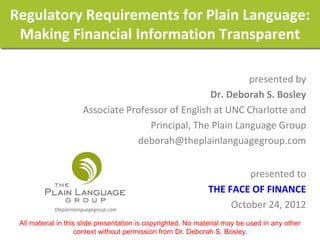 Regulatory Requirements for Plain Language:
 Making Financial Information Transparent

                                                            presented by
                                                   Dr. Deborah S. Bosley
                     Associate Professor of English at UNC Charlotte and
                                    Principal, The Plain Language Group
                                 deborah@theplainlanguagegroup.com


                                                                       presented to
                                                              THE FACE OF FINANCE
                                                                   October 24, 2012
 All material in this slide presentation is copyrighted. No material may be used in any other
                    context without permission from Dr. Deborah S. Bosley.
 
