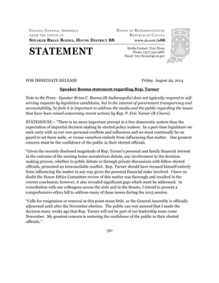 FOR IMMEDIATE RELEASE Friday, August 29, 2014 
Speaker Bosma statement regarding Rep. Turner 
Note to the Press: Speaker Brian C. Bosma (R-Indianapolis) does not typically respond to self- serving requests by legislative candidates, but in the interest of government transparency and accountability, he feels it is important to address the media and the public regarding the issues that have been raised concerning recent actions by Rep. P. Eric Turner (R-Cicero). 
STATEHOUSE – “There is no more important precept in a free democratic system than the expectation of impartial decision making by elected policy makers. In a part-time legislature we each carry with us our own personal conflicts and influences and we must continually be on guard to set them aside, or recuse ourselves entirely from influencing that matter. Our greatest concern must be the confidence of the public in their elected officials. 
“Given the recently disclosed magnitude of Rep. Turner’s personal and family financial interest in the outcome of the nursing home moratorium debate, any involvement in the decision- making process, whether in public debate or through private discussions with fellow elected officials, presented an irreconcilable conflict. Rep. Turner should have recused himself entirely from influencing the matter in any way given the personal financial stake involved. I have no doubt the House Ethics Committee review of this matter was thorough and resulted in the correct conclusion; however, it also revealed significant gaps which must be addressed. In consultation with our colleagues across the aisle and in the Senate, I intend to present a comprehensive ethics bill to address many of these issues during the 2015 session. 
“Calls for resignation or removal at this point mean little, as the General Assembly is officially adjourned until after the November election. The public can rest assured that I made the decision many weeks ago that Rep. Turner will not be part of our leadership team come November. My greatest concern is restoring the confidence of the public in their elected officials.” 
-30- 
