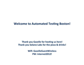  

	
  
	
  
Welcome	
  to	
  Automated	
  Tes/ng	
  Boston!	
  
	
  
	
  
	
  
Thank	
  you	
  Gazelle	
  for	
  hos/ng	
  us	
  here!	
  
Thank	
  you	
  Solano	
  Labs	
  for	
  the	
  pizza	
  &	
  drinks!	
  
	
  
Wiﬁ:	
  GazelleGuestWireless	
  
PW:	
  internet2012!	
  

 