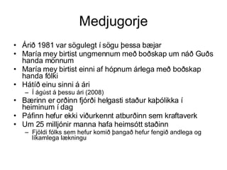 Medjugorje Árið 1981 var sögulegt í sögu þessa bæjar María mey birtist ungmennum með boðskap um náð Guðs handa mönnum  María mey birtist einni af hópnum árlega með boðskap handa fólki Hátíð einu sinni á ári Í ágúst á þessu ári (2008) Bærinn er orðinn fjórði helgasti staður kaþólikka í heiminum í dag Páfinn hefur ekki viðurkennt atburðinn sem kraftaverk Um 25 milljónir manna hafa heimsótt staðinn  Fjöldi fólks sem hefur komið þangað hefur fengið andlega og líkamlega lækningu 