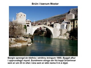 Borgin sprengd án tilefnis í stríðinu kringum 1990. Byggð aftur í upprunalegri mynd. Sundmenn stinga sér frá toppi brúarinnar sem er um 23 m ofan í ána sem er ekki nema 5 m á dýpt.   Brúin í bænum Mostar  