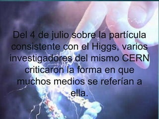 Del 4 de julio sobre la partícula
 consistente con el Higgs, varios
investigadores del mismo CERN
    criticaron la forma en que
  muchos medios se referían a
                ella.
 