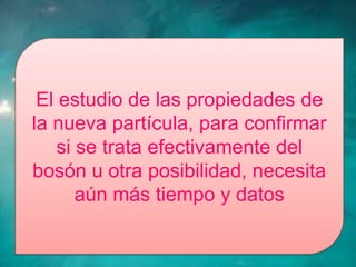El estudio de las propiedades de
la nueva partícula, para confirmar
    si se trata efectivamente del
bosón u otra posibilidad, necesita
       aún más tiempo y datos
 