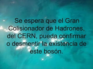 Se espera que el Gran
Colisionador de Hadrones,
del CERN, pueda confirmar
o desmentir la existencia de
        este bosón.
 