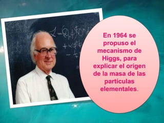 En 1964 se
   propuso el
 mecanismo de
   Higgs, para
explicar el origen
de la masa de las
    partículas
  elementales.
 