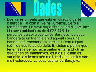 Bosnia es un país que està en direcció garbí d’europa. Té com a “veïns” Croàcia, Sèrbia i Montenegro. La seva superfície és de 51.129 km 2  i la seva població es de 4.025.476 de persones.La seva capital és Sarajevo. La seva bandera té un triangle en diagonal i per una banda està recoberta d’estrelles i l’escut igual (són les dos fotos de dalt). El sistema polític que tenen és la democràcia parlamentaria.El clima que tenen es muntanyòs, es a dir el clima és variable, els iverns són molt freds i els estius són molt calorosos. La seva capítal és Sarajevo. Dades 