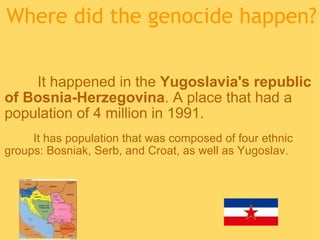 Where did the genocide happen?                     It happened in the  Yugoslavia's republic of Bosnia-Herzegovina . A place that had a population of 4 million in 1991.            It has population that was composed of four ethnic groups: Bosniak, Serb, and Croat, as well as Yugoslav.  