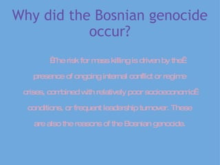 Why did the Bosnian genocide occur?                     The risk for mass killing is driven by the    presence of ongoing internal conflict or regime   crises, combined with relatively poor socioeconomic  conditions, or frequent leadership turnover. These   are also the reasons of the Bosnian genocide.   