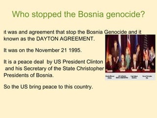 Who stopped the Bosnia genocide? I t was and agreement that stop the Bosnia Genocide and it  known as the DAYTON AGREEMENT. It was on the November 21 1995. It is a peace deal  by US President Clinton   and his Secretary of the State Christopher between the  Presidents of Bosnia.  So the US bring peace to this country.  