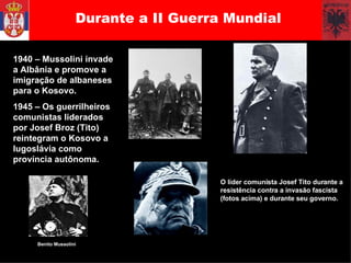 Durante a II Guerra Mundial 1940  1940 – Mussolini invade a Albânia e promove a imigração de albaneses para o Kosovo. 1945 – Os guerrilheiros comunistas liderados por Josef Broz (Tito) reintegram o Kosovo a Iugoslávia como província autônoma.  Benito Mussolini O líder comunista Josef Tito durante a resistência contra a invasão fascista (fotos acima) e durante seu governo.  