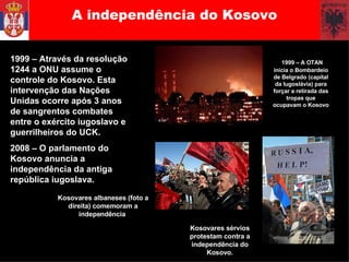 A independência do Kosovo 1999 – Através da resolução 1244 a ONU assume o controle do Kosovo. Esta intervenção das Nações Unidas ocorre após 3 anos de sangrentos combates entre o exército iugoslavo e guerrilheiros do UCK.  2008 – O parlamento do Kosovo anuncia a independência da antiga república iugoslava. 1999 – A OTAN inicia o Bombardeio de Belgrado (capital da Iugoslávia) para forçar a retirada das tropas que ocupavam o Kosovo Kosovares albaneses (foto a direita) comemoram a independência  Kosovares sérvios protestam contra a independência do Kosovo. 