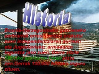 Bosnia-Herzegovinako gutxieneko
serbiarrak erresistentzia erakutsi
zuen independentziaren aurrean
eta Jugoslaviako armadaren
laguntza jaso zuen. Gerra zibila
1991-ko apirilaren 1-ean piztu
zen.Gerrak 100.000 hildako inguru
zituen.

 