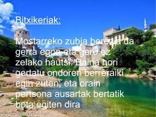 Bitxikeriak:
Mostarreko zubia berezia da
gerra egon eta gero ez
zelako hautsi. Baina hori
gertatu ondoren berreraiki
egin zuten, eta orain
pertsona ausartak bertatik
bota egiten dira.

 