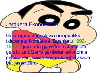 Jarduera Ekonomikoa:
Gaur egun, Jugoslavia errepublika
txiroenetariko bat da. Bosnian (19921995) gerra eta gero dena suntsituta
geratu zen.Gerra garaietan ekonomia
gelditu zen, baina bakarrik beherakada
bat jasan zen.

 