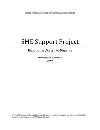 UNITED STATES AGENCY FOR INTERNATIONAL DEVELOPMENT 




            SME Support Project 
                     Expanding Access to Finance 
                                                  
                                  Chris Barltrop, USAID/EGAT/EG 
                                             2/7/2008 




Review of the key impediments to access to finance in Bosnia‐Herzegovina and recommendations for 
elements to be included in the SME Support Project. 
 