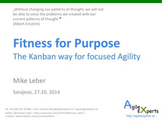 Fitness for PurposeThe Kanban way for focused Agility 
Mike Leber 
Sarajevo, 27.10. 2014 
http://agileexperts.at 
„Without changing our patterns of thought, we will not be able to solve the problems we created with our current patterns of thought “ (Albert Einstein) 
tel: +43 699 181 94 880 | mail: michael.leber@agileexperts.at | www.agileexperts.at 
twitter: @michael_leber | Xing: www.xing.com/profiles/Michael_Leber | LinkedIn: www.linkedin.com/in/michaelleber  