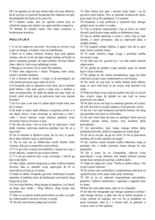 68 I on oprašta; jer da nije učinio tako od svoje dobrote,
da bi oni koji su počinili bezakonja bili olakšani od njih,
desethiljaditi dio ljudi ne bi ostao živ.
69 I budući sudac, ako ne oprosti onima koji su
izliječeni njegovom riječju i ne ugasi mnoštvo rasprava,
70 Možda bi trebalo ostati vrlo malo avantura u
bezbrojnom mnoštvu.
POGLAVLJE 8
1 A on mi odgovori govoreći: Svevišnji je stvorio ovaj
svijet za mnoge, a budući svijet za malobrojne.
2 Reći ću ti jednu sličnost, Esdras; Kao kad zapitaš
zemlju, ona će ti reći da daje mnogo kalupa od kojih se
prave zemljane posude, ali malo prašine od koje dolazi
zlato: tako je i tok ovog sadašnjeg svijeta.
3 Mnogo je stvoreno, ali će malo biti spašeno.
4 Tako sam odgovorio i rekao: Progutaj, dušo moja,
razum i proždiri mudrost.
5 Jer si pristao da slušaš, i voljan si da prorokuješ: jer
više nemaš prostora nego samo da živiš.
6 O Gospode, ako ne dopustiš svom sluzi, da se molimo
pred tobom, i daj nam sjeme u naše srce, a kulturu u
naše razumijevanje, da dođe do ploda od toga; kako će
živjeti svaki čovjek koji je pokvaren, koji nosi mjesto
čovjeka?
7 Jer ti si sam, a mi smo svi jedno djelo tvojih ruku, kao
što si rekao.
8 Jer kada se tijelo sada oblikuje u majčinoj utrobi, a ti
mu daješ udove, tvoje stvorenje je sačuvano u vatri i
vodi, i devet mjeseci tvoje umijeće podnosi tvoje
stvorenje koje je stvoreno u njoj.
9 Ali ono što čuva i što se čuva bit će sačuvano; i kad
dođe vrijeme, sačuvana materica predaje ono što je u
njoj raslo.
10 Jer si naredio iz dijelova tijela, što će reći, iz grudi,
da se daje mlijeko, koje je plod grudi,
11 Da se ono što je oblikovano može hraniti neko
vrijeme, dok ga ne prepustiš svojoj milosti.
12 Ti si ga iznio svojom pravednošću, i njegovao si ga u
svom zakonu, i popravio ga svojim sudom.
13 I ti ćeš ga umrtviti kao svoje stvorenje, i oživiti ga
kao svoje djelo.
14 Ako, dakle, uništiš onoga koji je tako velikim trudom
stvoren, lako je odrediti tvoju zapovijed, da bi se
sačuvala stvar koja je stvorena.
15 Sada ću dakle, Gospode, govoriti; dodirujući čovjeka
općenito, ti najbolje znaš; ali dodirujući svoj narod, zbog
kojeg mi je žao;
16 I za tvoju baštinu, zbog kojega ja tugujem; i za Izrael,
za koga sam težak; i zbog Jakova, zbog kojeg sam
uznemiren;
17 Zato ću se početi moliti pred tobom za sebe i za njih:
jer vidim padove nas koji živimo u zemlji.
18 Ali čuo sam brzinu sudije koji će doći.
19 Zato slušaj moj glas i razumi moje riječi, i ja ću
govoriti pred tobom. Ovo je početak Esdrasovih riječi,
prije nego što je bio podignut: i I s pomoć,
20 Gospode, ti koji prebivaš u vječnosti koji odozgo
gledaš stvari na nebu i u zraku;
21 Čiji je prijesto neprocjenjiv; čija se slava ne može
shvatiti; pred kojim trupe anđela sa drhtanjem stoje,
22 čija je služba upućena u vjetar i vatru; čija je riječ
istinita, a riječi postojane; čija je zapovijed jaka, a
uredba strašna;
23 Čiji pogled isušuje dubine, a gnjev čini da se gore
tope; čemu svjedoči istina:
24 O usliši molitvu sluge svoga i poslušaj molbu
stvorenja svoga.
25 Jer dok sam živ, govorit ću, i sve dok imam razuma
odgovaraću.
26 Ne gledaj na grijehe svoga naroda; nego na onima
koji ti služe istinom.
27 Ne gledaj na zle izume neznabožaca, nego na želju
onih koji čuvaju tvoja svjedočanstva u nevoljama.
28 Ne misli na one koji su lažno hodali pred tobom,
nego se sjeti onih koji su po tvojoj volji poznali tvoj
strah.
29 Neka ne bude tvoja volja da uništiš one koji su živjeli
kao zvijeri; nego da gledaš na one koji su jasno
poučavali tvoj zakon.
30 Ne ljuti se na one koji se smatraju gorima od zvijeri;
ali voli one koji se uvijek uzdaju u tvoju pravdu i slavu.
31 Jer mi i oci naši bolujemo od takvih bolesti, ali zbog
nas grešnika nazvaćeš se milosrdan.
32 Jer ako imaš želju da nam se smiluješ, bićeš nazvan
milostiv prema nama, naime, koji nemamo djela
pravednosti.
33 Jer pravednici, koji imaju mnoga dobra djela
položena kod tebe, dobit će nagradu od svojih djela.
34 Jer šta je čovjek, da ga ne voliš? ili šta je pokvareni
naraštaj, da si tako ogorčen na njega?
35 Jer, uistinu, nema čovjeka među rođenima, nego je
postupio zlo; a među vjernima nema nikoga ko nije
pogriješio.
36 Jer u tome će se, Gospodine, objaviti tvoja
pravednost i tvoja dobrota, ako budeš milostiv prema
onima koji nemaju povjerenja u dobra djela.
37 Tada mi odgovori i reče: "Nešto si dobro rekao, i bit
će po tvojim riječima."
38 Jer zaista neću razmišljati o raspoloženju onih koji su
zgriješili prije smrti, prije suda, prije uništenja:
39 Ali ja ću se radovati raspoloženju pravednika,
pamtiću i njihovo hodočašće, i spasenje i nagradu koju
će imati.
40 Kao što sam sada rekao, tako će se i dogoditi.
41 Jer kao što vinogradar sije mnogo sjemena u zemlju i
sadi mnogo drveća, a ipak ono što je dobro posijano u
svoje vrijeme ne uspinje, niti sve što je posađeno ne
pusti korijenje; tako je i s onima koji su posijani u
svijetu; neće svi biti spašeni.
 