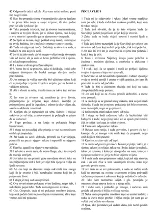 42 Odgovorih tada i rekoh: Ako sam našao milost, pusti
me da govorim.
43 Kao što propada sjeme vinogradarsko ako ne iznikne
i ne primi kišu tvoju u svoje vrijeme; ili ako padne
previše kiše i pokvari je:
44 Tako propada i čovjek, koji je stvoren tvojim rukama,
i naziva se tvojim likom, jer si sličan njemu, radi kojeg
si sve stvorio i uporedio ga sa sjemenom vinograda.
45 Ne ljuti se na nas, nego poštedi svoj narod, i smiluj se
na svoju baštinu, jer si milostiv prema svom stvorenju.
46 Tada mi odgovori i reče: Sadašnje su stvari za sada, a
buduće za one koje će doći.
47 Jer ti je jako malo da bi mogao voljeti moje stvorenje
više od mene; ali ja sam se često približio tebi i njemu,
ali nikad nepravednima.
48 I u tome si divan pred Svevišnjim:
49 U tome što si se ponizio, kako ti dolikuje, i nisi sebe
ocijenio dostojnim da budeš mnogo slavljen među
pravednima.
50 Jer mnoge će velike nevolje biti učinjene njima koji
će u posljednje vrijeme živjeti u svijetu, jer su hodali u
velikom ponosu.
51 Ali ti shvati za sebe, i traži slavu za takve koji su kao
ti.
52 Jer vam je otvoren raj, zasađeno je drvo života,
pripremljeno je vrijeme koje dolazi, izobilje je
pripremljeno, grad je izgrađen, i odmor je dozvoljen, da,
savršena dobrota i mudrost.
53 Korijen zla je zapečaćen od tebe, slabost i moljac
sakriven je od tebe, a pokvarenost je pobjegla u pakao
da se zaboravi:
54 Tuge prolaze, a na kraju se pokazuje blago
besmrtnosti.
55 I stoga ne postavljaj više pitanja u vezi sa mnoštvom
onih koji propadaju.
56 Jer kada su uzeli slobodu, prezreli su Svevišnjega,
pomislili na prezir njegov zakon i napustili su njegove
puteve.
57 Štaviše, zgazili su njegove pravednike,
58 I rekoše u svom srcu, da nema Boga; da, i to znajući
da moraju umrijeti.
59 Jer kako će vas primiti gore navedene stvari, tako su
im pripremljene žeđ i bol: jer nije bila njegova volja da
ljudi nestanu:
60 Ali oni koji su stvoreni imaju oskvrnili ime onoga
koji ih je stvorio i bili nezahvalni onome koji im je
pripremio život.
61 I stoga je moj sud sada pri ruci.
62 Ove stvari nisam pokazao svim ljudima, nego tebi, i
nekolicini poput tebe. Tada sam odgovorio i rekao,
63 Gle, Gospode, sada si mi pokazao mnoštvo čudesa,
koja ćeš početi činiti u poslednjim vremenima; ali u koje
vreme, nisi mi pokazao.
POGLAVLJE 9
1 Tada mi je odgovorio i rekao: Meri vreme marljivo
sam po sebi; i kada vidiš deo znakova prošlih, koje sam
ti rekao ranije,
2 Tada ćeš shvatiti, da je to isto vrijeme kada će
Svevišnji početi posjećivati svijet koji je stvorio.
3 Zato, kada se budu vidjeli potresi i nemiri ljudi u
svijetu:
4 Tada ćeš dobro razumjeti da je Svevišnji govorio o tim
stvarima od dana koji su bili prije tebe, čak i od početka.
5 Jer kao što sve što je stvoreno na svijetu ima početak i
kraj, i kraj je očit:
6 Tako i vremena Najvišeg imaju jasne početke u
čudima i moćnim djelima, a završetke u efektima i
znakovima.
7 I svaki koji će se spasiti i moći će pobjeći djelima
svojim i vjerom u koju ste vjerovali,
8 Sačuvaće se od navedenih opasnosti i videće spasenje
svoje u svojoj zemlji i unutar svojih granica, jer sam ih
posvetio za sebe od početka.
9 Tada će biti u žalosnom slučaju oni koji su sada
zloupotrijebili moje puteve;
10 Jer oni koji su za života primili dobrobiti, a mene
nisu poznali;
11 A oni koji su se gnušali mog zakona, dok su još imali
slobodu, i kada im je mjesto pokajanja još bilo otvoreno,
nisu razumjeli, nego su ga prezreli;
12 Isti to mora znati nakon smrti od bola.
13 I stoga ne budi radoznao kako će bezbožnici biti
kažnjeni i kada; nego pitaj kako će se spasti pravednici,
čiji je svijet i za koga je svijet stvoren.
14 Tada sam odgovorio i rekao:
15 Rekao sam ranije, i sada govorim, i govorit ću to i
kasnije, da je mnogo više onih koji će propasti, nego
onih koji će biti spašeni:
16 Kao što je talas veći od kapi.
17 A on mi odgovori govoreći: Kakvo je polje, takvo je i
sjeme; kakvo je cvijeće, takve su i boje; kakav je radnik,
takav je i posao; i kako je vinogradar on sam, tako je i
njegovo stočarstvo: jer je to bilo vrijeme svijeta.
18 I sada kada sam pripremio svijet, koji još nije stvoren,
čak i da oni žive u tom sadašnjem životu, niko nije
govorio protiv mene.
19 Jer tada su se svi pokoravali, a sada se načini onih
koji su stvoreni na ovome stvorenom svijetu pokvarili
vječnim sjemenom i zakonom koji je nedokučiv od sebe.
20 Tako sam razmatrao svijet, i gle, postojala je
opasnost zbog sprava koje su u njega ušle.
21 I vidio sam, i poštedio ga mnogo, i sačuvao sam
grožđe od grozda i biljku velikog naroda.
22 Neka onda propadne mnoštvo koje se uzalud rodilo; i
neka se čuva moje grožđe i biljka moja; jer sam ga uz
veliki trud učinio savršenim.
23 Ipak, ako prestaneš još sedam dana, (ali nećeš postiti
u njima,
 