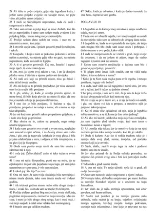 24 Ali idite u polje cvijeća, gdje nije izgrađena kuća, i
jedite samo poljsko cvijeće; ne kušajte meso, ne pijte
vino, ali jedite samo cvijeće;)
25 I moli se Svevišnjem neprestano, tada ću doći i
razgovarati s tobom.
26 Tako sam otišao u polje koje se zove Ardath, kao što
mi je zapovjedio; i tamo sam sedeo među cvećem i jeo
poljskog bilja, i meso istog me je zadovoljilo.
27 Poslije sedam dana sedoh na travu, i srce mi se
uznemiri u meni, kao prije:
28 I otvorih svoja usta, i počeh govoriti pred Svevišnjim,
i rekoh:
29 Gospode, ti koji si nam se pokazao, pokazan si ocima
našim u pustinji, na mjestu gdje niko ne gazi, na mjestu
neplodnom, kada su izašli iz Egipta.
30 A ti si govorio govoreći: Čuj me, Izraele! i zapazi
moje riječi, ti seme Jakovljevo.
31 Jer, evo, ja sijem svoj zakon u vas, i on će donijeti
plod u vama, i bit ćete u njemu poštovani dovijeka.
32 Ali naši oci, koji su primili zakon, nisu ga držali i
nisu držali tvoje uredbe.
33 Ali oni koji su to primili propadoše, jer nisu sačuvali
ono što je u njih bilo posijano.
34 I, gle, običaj je, kada je zemlja primila sjeme, ili
more brod, ili bilo koje plovilo za meso ili piće, da ono
što je nestalo u koje je posijano ili bačeno,
35 I ono što je bilo posijano, ili bačeno u nju, ili
primljeno, propada i ne ostaje s nama; ali s nama se nije
tako dogodilo.
36 Jer mi koji smo primili zakon propadamo grijehom, a
i naše srce koje ga primimo
37 Bez obzira na to, zakon ne propada, nego ostaje
unutra njegova sila.
38 I kada sam govorio ove stvari u svom srcu, pogledao
sam unazad svojim očima, i na desnoj strani sam vidio
ženu, i gle, ona je tugovala i plakala iz sveg glasa, i bila
je jako ožalošćena u srcu, i odjeća je bila iznajmljena, a
na glavi joj je bio pepeo.
39 Onda sam pustio svoje misli da sam bio unutra i
okrenuo me k njoj,
40 I reče joj: Zašto plačeš? zašto si tako tužan u svom
umu?
41 I ona mi reče: Gospodine, pusti me na miru, da se
oplakujem i da još više pojačam svoju tugu, jer sam jako
uznemiren u svom umu, i vrlo sam utučen.
42 I rekoh joj: Šta ti je? reci mi.
43 Ona mi reče: Ja sam tvoja sluškinja bila nerotkinja i
nisam imala djeteta, iako sam imala muža od trideset
godina,
44 I tih trideset godina nisam radio ništa drugo danju i
noću, i svaki čas, osim da sam se molio Svevišnjem.
45 Poslije trideset godina Bog me je čuo, tvoju sluškinju,
pogledao moju nesreću, razmotrio moju nevolju i dao mi
sina; i meni je bilo drago zbog njega, kao i moj muž, i
svi moji susjedi; i odali smo veliku čast svemogućeg.
46 I hranio sam ga velikim trudom.
47 Dakle, kada je odrastao, i kada je došao trenutak da
ima ženu, napravio sam gozbu.
POGLAVLJE 10
1 I dogodilo se da kada je moj sin ušao u svoju svadbenu
odaju, pao je i umro.
2 Tada smo svi zbacili svjetla, i svi moji susjedi su ustali
da me utješe; tako sam se odmorio do drugog dana noću.
3 I dogodilo se, kada su svi prestali da me tješe, do kraja
sam mogao biti tih; onda sam ustao noću i pobegao, i
došao ovamo u ovo polje, kako vidiš.
4 I sada ne namjeravam da se vratim u grad, nego ovdje
da ostanem, i da ne jedem ni pijem, nego da stalno
tugujem i postim dok ne umrem.
5 Zatim sam ostavio meditacije u kojima sam bio i
govorio joj u ljutnji, govoreći:
6 Ti glupa ženo iznad svih ostalih, zar ne vidiš našu
žalost, i šta se dešava s nama?
7 Kako je ta Sion naša majka puna svih tegoba, i mnogo
ponižena, tuguje vrlo bolno?
8 A sada, kad vidiš da svi tugujemo i tužni smo, jer smo
svi u težini, jesi li tužan za jednim sinom?
9 Jer pitaj zemlju, i ona će ti reći, da je ona ta koja treba
da žali zbog pada tolikih koji rastu na njoj.
10 Jer iz nje su prvo izašli svi, a iz nje će izaći svi ostali,
i gle, oni skoro svi idu u propast, a mnoštvo njih je
potpuno iskorijenjeno.
11 Ko bi onda više oplakivao od nje, koja je izgubila
toliko mnoštvo; a ne ti, kome je žao osim jednog?
12 Ali ako mi kažeš: jadikovka moja nije kao zemaljska,
jer sam izgubio plod utrobe svoje, koji sam iznio s
bolovima i nosio s tugom;
13 Ali zemlja nije takva, jer je mnoštvo koje je na njoj
nazočno prema toku zemlje nestalo, kao što je i došlo:
14 Onda ti kažem: Kao što si rodila trudom; tako je i
zemlja dala svoj plod, naime, čovjeka, od početka
onome koji ju je stvorio.
15 Sada, dakle, zadrži svoju tugu za sebe i podnesi
hrabro ono što te snašlo.
16 Jer ako priznaš da je Božja odluka pravedna, na
vrijeme ćeš primiti svog sina i biti ćeš pohvaljen među
ženama.
17 Idi onda u grad svome mužu.
18 A ona mi reče: To neću učiniti: neću ići u grad, ali
ovdje ću umrijeti.
19 Zato sam nastavio dalje razgovarati s njom i rekao,
20 Nemojte tako, ali budite savjetovani. po meni: koliko
su nevolje Sionske? utješiti se s obzirom na tugu
Jerusalima.
21 Jer vidiš da je naša svetinja opustošena, naš oltar
porušen, naš hram uništen;
22 Psaltir naš položen je na zemlju, pjesma naša
utihnula, naša radost je na kraju, svjetlost svijećnjaka
našega ugašena, kovčeg zavjeta našega pokvaren,
svetinje naše oskvrnjene, i ime koje je prizvano na nas
 