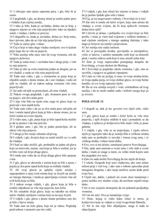 11 I izbrojao sam njena suprotna pera, i gle, bilo ih je
osam.
12 I pogledah, i gle, na desnoj strani je ustalo jedno pero
i vladalo d po cijeloj zemlji;
13 I tako je bilo, kada je zavladao, došao mu je kraj, a
njegovo mjesto se više nije pojavljivalo: tako su sljedeći
ustali. i vladao, i dobro se proveo;
14 I dogodilo se, kada je zavladao, došao je i kraj tome,
kao i prvom, tako da se više nije pojavljivao.
15 Tada se začuo glas i rekao:
16 Čuj ti koji si tako dugo vladao zemljom: ovo ti kažem
prije nego što se više ne pojaviš,
17 Niko poslije tebe neće stići do tvog vremena, niti do
njegove polovice.
18 Tada je ustao treći, i zavladao kao i drugi prije, i više
se nije pojavio.
19 Tako je išlo sa svim ostatcima jedan za drugim, jer su
svi vladali, a onda se više nisu pojavljivali.
20 Tada sam vidio, i gle, s vremenom se perje koje je
slijedilo ustalo s desne strane, da i oni vladaju; i neki od
njih su vladali, ali se nakon nekog vremena više nisu
pojavljivali:
21 Jer neki od njih su postavljeni, ali nisu vladali.
22 Nakon ovoga pogledah, i gle, dvanaest pera se više
ne pojavi, niti dva mala pera:
23 I nije više bilo na tijelu orla, nego tri glave koje su
počivale i šest malih krila.
24 Tada sam vidio i da su se dva mala pera odvojila od
šest i ostala ispod glave koja je bila s desne strane, jer su
četiri ostala na svom mjestu.
25 I vidio sam, i gle, perje koje je bilo ispod krila mislilo
je da se postavi i da ima pravilo.
26 I gledao sam, i gle, bio je jedan postavljen, ali se
ubrzo više nije pojavio.
27 I drugi je bio ranije odsutan od prvog.
28 I vidjeh, i gle, dvojica koji su ostali mislili su i u sebi
da vladaju:
29 I kad su tako mislili, gle, probudila se jedna od glava
koje su mirovale, naime, ona koja je bila u sredini; jer je
to bilo veće od dvije druge glave.
30 I onda sam vidio da su dvije druge glave bile spojene
s tim.
31 I gle, glava se okrenula s onima koji su bili s njom, i
pojela je dva pera ispod krila koja su trebala vladati.
32 Ali ovaj glavar je uplašio cijelu zemlju i
zagospodario u njoj svim onima koji su živjeli na zemlji
uz mnogo tlačenja; i imala je upravljanje svetom više od
svih krila koja su bila.
33 I nakon ovoga vidjeh, i gle, glava koja je bila u
sredini odjednom se više nije pojavila, kao krila.
34 Ali ostadoše dvije glave, koje su također na sličan
način vladale zemljom i onima koji su na njoj živjeli.
35 I vidjeh, i gle, glava s desne strane proždere ono što
je bilo s lijeve strane.
36 Tada sam na čelu glasa, koji mi je rekao: Pogledaj
pred sobom i razmotri ono što vidiš.
37 I vidjeh, i gle, kao ričući lav otjeran iz šume; i vidjeh
da je poslao ljudski glas orlu i rekao:
38 Čuj, ja ću razgovarati s tobom, i Svevišnji će ti reći:
39 Zar nisi ti ostala od četiri zvijeri, koje sam učinio da
vladaju u svom svijetu, da bi kraj njihovih vremena
došao kroz njih?
40 I četvrti je došao, i pobijedio sve zvijeri koje su bile
prošle, i imao je vlast nad svijetom s velikim strahom, i
nad cijelom zemljom s mnogo opakog tlačenja; i tako
dugo je boravio na zemlji s prijevarom.
41 Jer zemlja nisi sudio istinom.
42 Jer si povrijedio krotke, povrijedio si miroljubive,
volio si lažove, i uništio nastambe onih koji su donosili
plod, i srušio zidove onih koji ti nisu učinili ništa loše.
43 Zato je tvoje nepravedno postupanje dospelo do
Svevišnjeg, a tvoja oholost do Moćnog.
44 I Svevišnji je pogledao ohola vremena, i gle, ona su
završila, i njegove su gadosti ispunjene.
45 I zato se više ne javljaj, ti orao, ni tvoja strašna krila,
ni tvoja opaka perja, ni tvoje zlobne glave, ni tvoje bolne
kandže, ni sve tvoje isprazno tijelo:
46 Da se sva zemlja osvježi i vrati, oslobođena od tvog
nasilja, i da se može nadati sudu i milosti onoga koji ju
je stvorio.
POGLAVLJE 12
1 I dogodi se, dok je lav govorio ove riječi orlu, vidio
sam,
2 I gle, glava koja je ostala i četiri krila se više nisu
pojavila, i njih dvojica otiđoše k njoj i postadoše se da
vladaju, a njihovo je kraljevstvo bilo malo i bilo je puno
galame.
3 I vidjeh, i gle, više se ne pojavljuju, i cijelo orlovo
tijelo je izgorjelo tako da je zemlja bila u velikom strahu;
tada sam se probudio iz nevolje i transa svog uma, i iz
velikog straha, i rekao mom duhu,
4 Evo, ovo si mi učinio, istražujući puteve Svevišnjega.
5 Gle, ipak sam umoran u svom umu i vrlo slab u svom
duhu; i malo je snage u meni, za veliki strah kojim sam
bio pogođen ove noći.
6 Zato ću sada moliti Svevišnjeg da me utješi do kraja.
7 I rekoh, Gospode koji nosi vladavinu, ako sam našao
milost prije t vid tvoj, i ako sam s tobom opravdan pred
mnogima drugima, i ako moja molitva zaista dođe pred
tvoje lice;
8 Utješi me, dakle, i pokaži mi svom sluzi tumačenje i
jasnu razliku ove strašne vizije, da savršeno utješiš moju
dušu.
9 Jer si me ocijenio dostojnim da mi pokažeš posljednja
vremena.
10 I on mi reče: Ovo je tumačenje vizije:
11 Orao, kojeg si vidio kako izlazi iz mora, je
kraljevstvo koje se vidjelo u viziji tvoga brata Daniela.
12 Ali to mu nije bilo objašnjeno, stoga ti sada to
objavljujem.
 