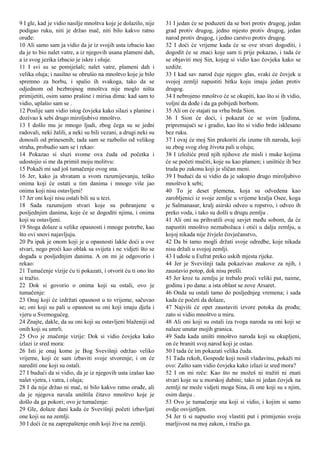 9 I gle, kad je vidio nasilje mnoštva koje je dolazilo, nije
podigao ruku, niti je držao mač, niti bilo kakvo ratno
oruđe:
10 Ali samo sam ja vidio da je iz svojih usta izbacio kao
da je to bio nalet vatre, a iz njegovih usana plameni dah,
a iz svog jezika izbacio je iskre i oluje.
11 I svi su se pomiješali; nalet vatre, plameni dah i
velika oluja; i nasilno se obrušio na mnoštvo koje je bilo
spremno za borbu, i spalio ih svakoga, tako da se
odjednom od bezbrojnog mnoštva nije moglo ništa
primijetiti, osim samo prašine i mirisa dima: kad sam to
vidio, uplašio sam se .
12 Poslije sam vidio istog čovjeka kako silazi s planine i
dozivao k sebi drugo miroljubivo mnoštvo.
13 I došlo mu je mnogo ljudi, zbog čega su se jedni
radovali, neki žalili, a neki su bili vezani, a drugi neki su
donosili od prinesenih; tada sam se razbolio od velikog
straha, probudio sam se i rekao:
14 Pokazao si sluzi svome ova čuda od početka i
udostojio si me da primiš moju molitvu:
15 Pokaži mi sad još tumačenje ovog sna.
16 Jer, kako ja shvatam u svom razumijevanju, teško
onima koji će ostati u tim danima i mnogo više jao
onima koji nisu ostavljeni!
17 Jer oni koji nisu ostali bili su u tezi.
18 Sada razumijem stvari koje su pohranjene u
posljednjim danima, koje će se dogoditi njima, i onima
koji su ostavljeni.
19 Stoga dolaze u velike opasnosti i mnoge potrebe, kao
što ovi snovi najavljuju.
20 Pa ipak je onom koji je u opasnosti lakše doći u ove
stvari, nego proći kao oblak sa svijeta i ne vidjeti što se
događa u posljednjim danima. A on mi je odgovorio i
rekao:
21 Tumačenje vizije ću ti pokazati, i otvorit ću ti ono što
si tražio.
22 Dok si govorio o onima koji su ostali, ovo je
tumačenje:
23 Onaj koji će izdržati opasnost u to vrijeme, sačuvao
se; oni koji su pali u opasnost su oni koji imaju djela i
vjeru u Svemogućeg.
24 Znajte, dakle, da su oni koji su ostavljeni blaženiji od
onih koji su umrli.
25 Ovo je značenje vizije: Dok si vidio čovjeka kako
izlazi iz sred mora:
26 Isti je onaj kome je Bog Svevišnji održao veliko
vrijeme, koji će sam izbaviti svoje stvorenje; i on će
narediti one koji su ostali.
27 I budući da si vidio, da je iz njegovih usta izašao kao
nalet vjetra, i vatra, i oluja;
28 I da nije držao ni mač, ni bilo kakvo ratno oruđe, ali
da je njegova navala uništila čitavo mnoštvo koje je
došlo da ga pokori; ovo je tumačenje:
29 Gle, dolaze dani kada će Svevišnji početi izbavljati
one koji su na zemlji.
30 I doći će na zaprepaštenje onih koji žive na zemlji.
31 I jedan će se poduzeti da se bori protiv drugog, jedan
grad protiv drugog, jedno mjesto protiv drugog, jedan
narod protiv drugog, i jedno carstvo protiv drugog.
32 I doći će vrijeme kada će se ove stvari dogoditi, i
dogodit će se znaci koje sam ti prije pokazao, i tada će
se objaviti moj Sin, kojeg si vidio kao čovjeka kako se
uzdiže.
33 I kad sav narod čuje njegov glas, svaki će čovjek u
svojoj zemlji napustiti bitku koju imaju jedan protiv
drugog.
34 I nebrojeno mnoštvo će se okupiti, kao što si ih vidio,
voljni da dođe i da ga pobijedi borbom.
35 Ali on će stajati na vrhu brda Sion.
36 I Sion će doći, i pokazat će se svim ljudima,
pripremajući se i gradio, kao što si vidio brdo isklesano
bez ruku.
37 I ovaj će moj Sin prekoriti zle izume tih naroda, koji
su zbog svog zlog života pali u oluju;
38 I izložiće pred njih njihove zle misli i muke kojima
će se početi mučiti, koje su kao plamen; i uništiće ih bez
truda po zakonu koji je sličan meni.
39 I budući da si vidio da je sakupio drugo miroljubivo
mnoštvo k sebi;
40 To je deset plemena, koja su odvedena kao
zarobljenici iz svoje zemlje u vrijeme kralja Osee, koga
je Salmanasar, kralj asirski odveo u ropstvo, i odveo ih
preko voda, i tako su došli u drugu zemlju .
41 Ali oni su prihvatili ovaj savjet među sobom, da će
napustiti mnoštvo neznabožaca i otići u dalju zemlju, u
kojoj nikada nije živjelo čovječanstvo,
42 Da bi tamo mogli držati svoje odredbe, koje nikada
nisu držali u svojoj zemlji.
43 I uđoše u Eufrat preko uskih mjesta rijeke.
44 Jer je Svevišnji tada pokazivao znakove za njih, i
zaustavio potop, dok nisu prešli.
45 Jer kroz tu zemlju je trebalo proći veliki put, naime,
godinu i po dana: a ista oblast se zove Arsaret.
46 Onda su ostali tamo do posljednjeg vremena; i sada
kada će početi da dolaze,
47 Najviši će opet zaustaviti izvore potoka da prođu;
zato si vidio mnoštvo u miru.
48 Ali oni koji su ostali iza tvoga naroda su oni koji se
nalaze unutar mojih granica.
49 Sada kada uništi mnoštvo naroda koji su okupljeni,
on će braniti svoj narod koji je ostao.
50 I tada će im pokazati velika čuda.
51 Tada rekoh, Gospode koji nosiš vladavinu, pokaži mi
ovo: Zašto sam vidio čovjeka kako izlazi iz sred mora?
52 I on mi reče: Kao što ne možeš ni tražiti ni znati
stvari koje su u morskoj dubini; tako ni jedan čovjek na
zemlji ne može vidjeti moga Sina, ili one koji su s njim,
osim danju .
53 Ovo je tumačenje sna koji si vidio, i kojim si samo
ovdje osvijetljen.
54 Jer ti si napustio svoj vlastiti put i primijenio svoju
marljivost na moj zakon, i tražio ga.
 