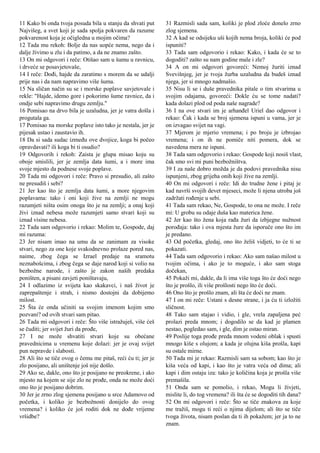 11 Kako bi onda tvoja posuda bila u stanju da shvati put
Najvišeg, a svet koji je sada spolja pokvaren da razume
pokvarenost koja je očigledna u mojim očima?
12 Tada mu rekoh: Bolje da nas uopće nema, nego da i
dalje živimo u zlu i da patimo, a da ne znamo zašto.
13 On mi odgovori i reče: Otišao sam u šumu u ravnicu,
i drveće se posavjetovaše,
14 I reče: Dođi, hajde da zaratimo s morem da se udalji
prije nas i da nam napravimo više šuma.
15 Na sličan način su se i morske poplave savjetovale i
rekle: "Hajde, idemo gore i pokorimo šume ravnice, da i
ondje sebi napravimo drugu zemlju."
16 Pomisao na drvo bila je uzaludna, jer je vatra došla i
progutala ga.
17 Pomisao na morske poplave isto tako je nestala, jer je
pijesak ustao i zaustavio ih.
18 Da si sada sudac između ove dvojice, koga bi počeo
opravdavati? ili koga bi ti osudio?
19 Odgovorih i rekoh: Zaista je glupa misao koju su
oboje smislili, jer je zemlja data šumi, a i more ima
svoje mjesto da podnese svoje poplave.
20 Tada mi odgovori i reče: Pravo si presudio, ali zašto
ne presudiš i sebi?
21 Jer kao što je zemlja data šumi, a more njegovim
poplavama: tako i oni koji žive na zemlji ne mogu
razumjeti ništa osim onoga što je na zemlji; a onaj koji
živi iznad nebesa može razumjeti samo stvari koji su
iznad visine nebesa.
22 Tada sam odgovorio i rekao: Molim te, Gospode, daj
mi razuma:
23 Jer nisam imao na umu da se zanimam za visoke
stvari, nego za one koje svakodnevno prolaze pored nas,
naime, zbog čega se Izrael predaje na sramotu
neznabošcima, i zbog čega se daje narod koji si volio na
bezbožne narode, i zašto je zakon naših predaka
poništen, a pisani zavjeti poništavaju,
24 I odlazimo iz svijeta kao skakavci, i naš život je
zaprepaštenje i strah, i nismo dostojni da dobijemo
milost.
25 Šta će onda učiniti sa svojim imenom kojim smo
pozvani? od ovih stvari sam pitao.
26 Tada mi odgovori i reče: Što više istražuješ, više ćeš
se čuditi; jer svijet žuri da prođe,
27 I ne može shvatiti stvari koje su obećane
pravednicima u vremenu koje dolazi: jer je ovaj svijet
pun nepravde i slabosti.
28 Ali što se tiče ovog o čemu me pitaš, reći ću ti; jer je
zlo posijano, ali uništenje još nije došlo.
29 Ako se, dakle, ono što je posijano ne preokrene, i ako
mjesto na kojem se sije zlo ne prođe, onda ne može doći
ono što je posijano dobrim.
30 Jer je zrno zlog sjemena posijano u srce Adamovo od
početka, i koliko je bezbožnosti donijelo do ovog
vremena? i koliko će još roditi dok ne dođe vrijeme
vršidbe?
31 Razmisli sada sam, koliki je plod zloće donelo zrno
zlog sjemena.
32 A kad se odsijeku uši kojih nema broja, koliki će pod
ispuniti?
33 Tada sam odgovorio i rekao: Kako, i kada će se to
dogoditi? zašto su nam godine male i zle?
34 A on mi odgovori govoreći: Nemoj žuriti iznad
Svevišnjeg, jer je tvoja žurba uzaludna da budeš iznad
njega, jer si mnogo nadmašio.
35 Nisu li se i duše pravednika pitale o tim stvarima u
svojim odajama, govoreći: Dokle ću se tome nadati?
kada dolazi plod od poda naše nagrade?
36 I na ove stvari im je arhanđel Uriel dao odgovor i
rekao: Čak i kada se broj sjemena ispuni u vama, jer je
on izvagao svijet na vagi.
37 Mjerom je mjerio vremena; i po broju je izbrojao
vremena; i on ih ne pomiče niti pomera, dok se
navedena mera ne ispuni.
38 Tada sam odgovorio i rekao: Gospode koji nosiš vlast,
čak smo svi mi puni bezbožništva.
39 I za naše dobro možda je da podovi pravednika nisu
ispunjeni, zbog grijeha onih koji žive na zemlji.
40 On mi odgovori i reče: Idi do trudne žene i pitaj je
kad navrši svojih devet mjeseci, može li njena utroba još
zadržati rođenje u sebi.
41 Tada sam rekao, Ne, Gospode, to ona ne može. I reče
mi: U grobu su odaje duša kao materica žene.
42 Jer kao što žena koja rađa žuri da izbjegne nužnost
porođaja: tako i ova mjesta žure da isporuče ono što im
je predano.
43 Od početka, gledaj, ono što želiš vidjeti, to će ti se
pokazati.
44 Tada sam odgovorio i rekao: Ako sam našao milost u
tvojim očima, i ako je to moguće, i ako sam stoga
dočekan,
45 Pokaži mi, dakle, da li ima više toga što će doći nego
što je prošlo, ili više prošlosti nego što će doći.
46 Ono što je prošlo znam, ali šta će doći ne znam.
47 I on mi reče: Ustani s desne strane, i ja ću ti izložiti
sličnost.
48 Tako sam stajao i vidio, i gle, vrela zapaljena peć
prolazi preda mnom; i dogodilo se da kad je plamen
nestao, pogledao sam, i gle, dim je ostao miran.
49 Poslije toga prođe preda mnom vodeni oblak i spusti
mnogo kiše s olujom; a kada je olujna kiša prošla, kapi
su ostale mirne.
50 Tada mi je rekao: Razmisli sam sa sobom; kao što je
kiša veća od kapi, i kao što je vatra veća od dima; ali
kapi i dim ostaju iza: tako je količina koja je prošla više
premašila.
51 Onda sam se pomolio, i rekao, Mogu li živjeti,
mislite li, do tog vremena? ili šta će se dogoditi tih dana?
52 On mi odgovori i reče: Što se tiče znakova za koje
me tražiš, mogu ti reći o njima dijelom; ali što se tiče
tvoga života, nisam poslan da ti ih pokažem; jer ja to ne
znam.
 