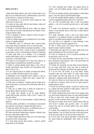 POGLAVLJE 5
1 Ipak, kako dođu znakovi, gle, doći će dani, kada će oni
koji žive na zemlji biti uzeti u velikom broju, i put istine
će biti skriven, a zemlja će biti bez vjere.
2 Ali bezakonje će se povećati iznad onoga što sada
vidiš ili što si davno čuo.
3 I zemlju za koju sada vidiš da ima korijen, vidjet ćeš
da je iznenada opustošena.
4 Ali ako ti Svevišnji dade da živiš, vidjet ćeš nakon
treće trube da će sunce iznenada ponovno zasjati u noći,
a mjesec triput u danu:
5 I krv će kapnuti iz drveta, i kamen će dati svoj glas, i
narod će se uznemiriti:
6 I čak će vladati onaj koga ne očekuju da živi na zemlji,
a ptice će zajedno pobjeći.
7 I Sodomsko more će izbacivati ribu i praviti buku
noću, koju mnogi ne poznaju, ali će svi čuti njen glas.
8 Također će nastati zbrka na mnogim mjestima, i vatra
će se često iznova širiti, i divlje zvijeri će promijeniti
svoja mjesta, a žene s menstruacijom iznijet će čudovišta.
9 I slane vode naći će se u slatkom, i svi će prijatelji
uništiti jedni druge; tada će se pamet sakriti, a razum će
se povući u svoju tajnu odaju,
10 I tražit će se od mnogih, ali se neće naći: tada će se
nepravednost i neuzdržljivost umnožiti na zemlji.
11 Jedna će zemlja također pitati drugu i reći: "Zar je
nestala pravednost koja čovjeka čini pravednim kroz
tebe? I reći će: Ne.
12 U isto vrijeme ljudi će se nadati, ali ništa neće dobiti:
oni će se truditi, ali njihovi putevi neće uspjeti.
13 Dopuštam ti da ti pokažem takve znakove; i ako se
budeš molio ponovo, i plakao kao sada, i postio čak i
dane, čut ćeš još veće stvari.
14 Tada sam se probudio, i krajnji strah je prošao kroz
cijelo moje tijelo, a moj um je bio uznemiren, tako da se
onesvijestio.
15 Tako me je anđeo koji je došao da razgovara sa
mnom držao, utješio i postavio na noge.
16 A druge noći dogodi se da mi dođe Salatiel,
vojskovođa naroda, govoreći: Gdje si bio? i zašto ti je
lice tako teško?
17 Zar ne znaš da ti je Izrael predan u zemlji njihovog
ropstva?
18 Ustani, dakle, jedi hljeb, i ne ostavljaj nas, kao pastir
koji ostavlja svoje stado u rukama okrutnih vukova.
19 Tada mu rekoh: Idi od mene i ne približavaj mi se. I
on je čuo šta sam rekao i otišao od mene.
20 I tako sam postio sedam dana, tugujući i plačući, kao
što mi je zapovjedio anđeo Uriel.
21 I nakon sedam dana bilo je tako, da su mi misli moga
srca ponovo bile veoma tužne,
22 I moja duša povrati duh razuma, i ponovo počeh
razgovarati sa Svevišnjim,
23 I reče: Gospode koji vladaš, od svakog drveta na
zemlji i od svih stabala njenih, izabrao si sebi jedinu
lozu.
24 I od svih zemalja cijelog svijeta odabrao si sebi jednu
jamu, i od svih cvjetova njezinih jedan ljiljan.
25 I od svih morskih dubina napunio si sebi jednu rijeku,
i od svih sagrađenih gradova posvetio si sebi Sion.
26 I od svih stvorenih ptica dao si sebi ime jednog
goluba, a od svih stvorenih goveda dao si sebi jednu
ovcu.
27 I među svim mnoštvom naroda ti si dobio jedan
narod; i ovom narodu, koji si volio, dao si zakon koji je
odobren od svih.
28 I sada, Gospode, zašto si dao ovaj jedan narod
mnogima? a na jednom korijenu si druge pripremio, i
zašto si svoj jedini narod raspršio među mnoge?
29 I oni koji su se ogriješili o tvoja obećanja i nisu
vjerovali tvojim savezima, pogazili su ih.
30 Ako si toliko mrzio svoj narod, ipak bi ga trebao
kazniti svojim vlastitim rukama.
31 Sada kada sam izgovorio ove riječi, anđeo koji mi je
došao prethodne noći bio je poslan k meni,
32 I reče mi: Slušaj me i ja ću te poučiti; poslušaj ono
što govorim, i reći ću ti više.
33 I rekoh: Govori, moj Gospodaru. Tada mi reče: "Ti si
jako uznemiren zbog Izraela; voliš li taj narod bolje od
onoga koji ih je stvorio?"
34 I rekoh, Ne, Gospode, ali sam rekao veoma žalostan,
jer me moje uzde bole svaki čas, dok se trudim da
shvatim put Svevišnjega i da tražim deo njegovog suda.
35 I on mi reče: Ne možeš. A ja sam rekao: Zašto,
Gospode? gde sam tada rođen? ili zašto onda utroba
moje majke nije bila moj grob, da ne bih vidio muke
Jakovljeve i naporne muke stada Izraelovih?
36 I reče mi: Izbroj mi stvari koje još nisu došle, skupi
mi šljat što se razasuo, učini mi da mi cvijeće ponovo
ozeleni koje je uvelo,
37 Otvori mi zatvorena mjesta i izvedi mi vjetrove koji
su u njima zatvoreni, pokaži mi sliku glasa; i tada ću ti
objaviti ono što se trudiš znati.
38 I rekoh, Gospode koji nosiš vlast, ko bi mogao znati
ove stvari osim onoga koji nema svoj stan među ljudima?
39 Što se mene tiče, nisam mudar: kako onda mogu
govoriti o ovim stvarima za koje me pitaš?
40 Tada mi je rekao: Kao što ne možeš učiniti ništa od
ovih stvari o kojima sam govorio, tako i ne možeš
saznati moj sud, ili na kraju ljubav koju sam obećao
svom narodu.
41 I rekoh, Gle, Gospode, još si blizu onima koji su do
kraja zadržani; i šta će učiniti oni koji su bili prije mene,
ili mi koji smo sada, ili oni koji će doći poslije nas?
42 I on mi reče: Svoj sud ću uporediti s prstenom: kao
što nema labavosti posljednjih, tako nema ni brzine
prvih.
 