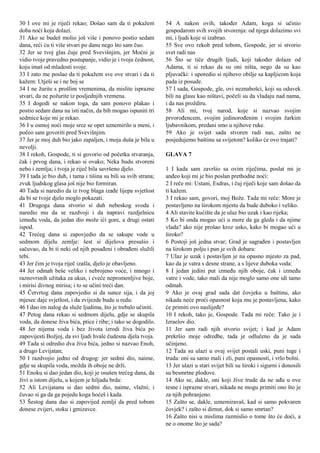 30 I ove mi je riječi rekao; Došao sam da ti pokažem
doba noći koja dolazi.
31 Ako se budeš molio još više i ponovo postio sedam
dana, reći ću ti više stvari po danu nego što sam čuo.
32 Jer se tvoj glas čuje pred Svevišnjim, jer Moćni je
vidio tvoje pravedno postupanje, vidio je i tvoju čednost,
koju imaš od mladosti svoje.
33 I zato me poslao da ti pokažem sve ove stvari i da ti
kažem: Utješi se i ne boj se
34 I ne žurite s prošlim vremenima, da mislite isprazne
stvari, da ne požurite iz posljednjih vremena.
35 I dogodi se nakon toga, da sam ponovo plakao i
postio sedam dana na isti način, da bih mogao ispuniti tri
sedmice koje mi je rekao.
36 I u osmoj noći moje srce se opet uznemirilo u meni, i
počeo sam govoriti pred Svevišnjim.
37 Jer je moj duh bio jako zapaljen, i moja duša je bila u
nevolji.
38 I rekoh, Gospode, ti si govorio od početka stvaranja,
čak i prvog dana, i rekao si ovako; Neka budu stvoreni
nebo i zemlja; i tvoja je riječ bila savršeno djelo.
39 I tada je bio duh, i tama i tišina su bili sa svih strana;
zvuk ljudskog glasa još nije bio formiran.
40 Tada si naredio da iz tvog blaga izađe lijepa svjetlost
da bi se tvoje djelo moglo pokazati.
41 Drugoga dana stvorio si duh nebeskog svoda i
naredio mu da se razdvoji i da napravi razdjelnicu
između voda, da jedan dio može ići gore, a drugi ostati
ispod.
42 Trećeg dana si zapovjedio da se sakupe vode u
sedmom dijelu zemlje: šest si dijelova presušio i
sačuvao, da bi ti neki od njih posađeni i obrađeni služili
tebi.
43 Jer čim je tvoja riječ izašla, djelo je obavljeno.
44 Jer odmah beše veliko i nebrojeno voće, i mnogo i
raznovrsnih užitaka za ukus, i cveće nepromenljive boje,
i mirisi divnog mirisa; i to se učini treći dan.
45 Četvrtog dana zapovjedio si da sunce sija, i da joj
mjesec daje svjetlost, i da zvijezde budu u redu:
46 I dao im nalog da služe ljudima, što je trebalo učiniti.
47 Petog dana rekao si sedmom dijelu, gdje se skupila
voda, da donese živa bića, ptice i ribe; i tako se dogodilo.
48 Jer nijema voda i bez života izrodi živa bića po
zapovijesti Božjoj, da svi ljudi hvale čudesna djela tvoja.
49 Tada si odredio dva živa bića, jedno si nazvao Enoh,
a drugo Levijatan;
50 I razdvojio jedno od drugog: jer sedmi dio, naime,
gdje se skupila voda, možda ih oboje ne drži.
51 Enoku si dao jedan dio, koji je osušen trećeg dana, da
živi u istom dijelu, u kojem je hiljadu brda:
52 Ali Levijatanu si dao sedmi dio, naime, vlažni; i
čuvao si ga da ga pojedu koga hoćeš i kada.
53 Šestog dana dao si zapovijed zemlji da pred tobom
donese zvijeri, stoku i gmizavce.
54 A nakon ovih, također Adam, koga si učinio
gospodarom svih svojih stvorenja: od njega dolazimo svi
mi, i ljudi koje si izabrao.
55 Sve ovo rekoh pred tobom, Gospode, jer si stvorio
svet radi nas
56 Što se tiče drugih ljudi, koji također dolaze od
Adama, ti si rekao da su oni ništa, nego da su kao
pljuvački: i uporedio si njihovo obilje sa kapljicom koja
pada iz posude.
57 I sada, Gospode, gle, ovi neznabošci, koji su oduvek
bili na glasu kao ništavi, počeli su da vladaju nad nama,
i da nas proždiru.
58 Ali mi, tvoj narod, koje si nazvao svojim
prvorođencem, svojim jedinorođenim i svojim žarkim
ljubavnikom, predani smo u njihove ruke.
59 Ako je svijet sada stvoren radi nas, zašto ne
posjedujemo baštinu sa svijetom? koliko će ovo trajati?
GLAVA 7
1 I kada sam završio sa ovim riječima, poslat mi je
anđeo koji mi je bio poslan prethodne noći:
2 I reče mi: Ustani, Esdras, i čuj riječi koje sam došao da
ti kažem.
3 I rekao sam, govori, moj Bože. Tada mi reče: More je
postavljeno na širokom mjestu da bude duboko i veliko.
4 Ali stavite kućište da je ulaz bio uzak i kao rijeka;
5 Ko bi onda mogao ući u more da ga gleda i da njime
vlada? ako nije prošao kroz usko, kako bi mogao ući u
široko?
6 Postoji još jedna stvar; Grad je sagrađen i postavljen
na širokom polju i pun je svih dobara:
7 Ulaz je uzak i postavljen je na opasno mjesto za pad,
kao da je vatra s desne strane, a s lijeve duboka voda:
8 I jedan jedini put između njih oboje, čak i između
vatre i vode, tako mali da nije moglo samo one idi tamo
odmah.
9 Ako je ovaj grad sada dat čovjeku u baštinu, ako
nikada neće proći opasnost koja mu je postavljena, kako
će primiti ovo naslijeđe?
10 I rekoh, tako je, Gospode. Tada mi reče: Tako je i
Izraelov dio.
11 Jer sam radi njih stvorio svijet; i kad je Adam
prekršio moje odredbe, tada je odlučeno da je sada
učinjeno.
12 Tada su ulazi u ovaj svijet postali uski, puni tuge i
truda: oni su samo mali i zli, puni opasnosti, i vrlo bolni.
13 Jer ulazi u stari svijet bili su široki i sigurni i donosili
su besmrtne plodove.
14 Ako se, dakle, oni koji žive trude da ne uđu u ove
tesne i isprazne stvari, nikada ne mogu primiti ono što je
za njih pohranjeno.
15 Zašto se, dakle, uznemiravaš, kad si samo pokvaren
čovjek? i zašto si dirnut, dok si samo smrtan?
16 Zašto nisi u mislima razmislio o tome što će doći, a
ne o onome što je sada?
 