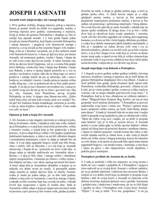 JOSEPH I ASENATH
Asenath traže udaju kraljev sin i mnogi drugi.
1. Prve godine izobilja, drugog mjeseca, petog u mjesecu,
faraon je poslao Josifa da obiđe svu egipatsku zemlju; a
četvrtog mjeseca prve godine, osamnaestog u mjesecu,
Josip je došao do granica Heliopolisa i skupljao je žito te
zemlje kao pijesak morski. I u tom gradu bijaše jedan
čovjek po imenu Pentefres, koji bijaše svećenik Heliopolisa
i satrap faraonov, i poglavar svih faraonovih satrapa i
prinčeva; a ovaj čovjek je bio izuzetno bogat i vrlo mudar i
blag, a bio je i faraonov savjetnik, jer je bio razborit iznad
svih faraonovih knezova. I imao je djevicu kćer, po imenu
Asenath, od osamnaest godina, visoku i lijepu, i lijepu da
se vidi izvan svake djevice na zemlji. A sama Asenata nije
ličila na djevice kćeri Egipćana, već je u svemu bila poput
kćeri Hebreja, visoka kao Sara i lijepa kao Rebeka i lijepa
kao Rahela; a slava o njenoj ljepoti proširila se u svu tu
zemlju i na krajeve svijeta, tako da su zbog toga svi sinovi
prinčeva i satrapi željeli da joj se udvaraju, čak i sinovi
kraljeva, svi mladići i moćni, i među njima je nastala velika
svađa zbog nje, i oni su pokušavali da se bore jedni protiv
drugih. A za nju je čuo i faraonov prvorođeni sin, i nastavio
je moliti svog oca da mu je da za ženu i govoreći mu: Daj
mi, oče, Asenatu, kćer Pentefresa, prvog čovjeka
Heliopolja, za ženu. A njegov otac faraon mu reče: „Zašto
tražiš ženu nižu od sebe kad si kralj cijele ove zemlje? Ne,
ali gle! kći Joakima, kralja moapskoga, zaručena je za tebe,
a ona je sama kraljica i predivna je za vidjeti. Uzmi onda
ovu sebi za ženu."
Opisana je kula u kojoj živi Asenath.
2. Ali Asenata se nije slagala i prezirala je svakog čovjeka,
bila je hvalisasta i ohola, i nikada je niko nije vidio, budući
da je Pentephres u svojoj kući imao kulu pored sebe, veliku
i izuzetno visoku, a iznad kule je bio potkrovlje s deset
komore. A prva odaja bila je velika i vrlo ljupka i popločana
ljubičastim kamenjem, a zidovi su joj bili obloženi dragim
i raznobojnim kamenjem, a krov te odaje je takođe bio od
zlata. A u toj odaji egipatski bogovi, kojih nije bilo broja,
zlato i srebro, bili su fiksirani, i svi oni koje je Asenath
obožavala, i bojala ih se, i prinosila im žrtve svaki dan. A
druga odaja je također sadržavala sav Asenathin ukras i
škrinje, i u njoj je bilo zlata, i mnogo srebra i zlatotkane
odjeće neograničeno, i kamenja po izboru i velike cijene, i
fine haljine od lana, i sav ukras njenog nevinosti bio tamo.
A treća odaja bila je Asenathino skladište, u kojem su se
nalazile sve dobre stvari na zemlji. A preostalih sedam
odaja zauzelo je sedam djevica koje su služile Asenati,
svaka je imala po jednu odaju, jer su bile istih godina,
rođene u istoj noći sa Asenatom, i ona ih je mnogo voljela;
a takođe su bile izuzetno lepe kao zvezde na nebu, i nikada
čovek nije razgovarao s njima ili muško dete. Sada je
Asenatina velika odaja u kojoj je njegovana nevinost imala
tri prozora; a prvi prozor je bio veoma velik, gledao je preko
dvorišta na istok; a drugi je gledao prema jugu, a treći je
gledao preko ulice. A zlatni krevet stajao je u odaji
gledajući prema istoku; a krevet je bio postavljen
purpurnim materijalom protkanim zlatom, a krevet je bio
satkan od grimiznog i grimiznog materijala i finog platna.
Na ovom krevetu spavala je sama Asenath, i nikada nije na
njemu sjedio muškarac ili druga žena. I tu je bio i veliki
dvor koji je okruživao kuću svuda unaokolo, i izuzetno
visok zid oko dvorišta sagrađen od velikog pravougaonog
kamena; a u dvoru su bile i četiri kapije obložene gvožđem,
a svaku ih je držalo osamnaest jakih mladića naoružanih; a
bilo je i zasađeno uz zidine drveće svih vrsta i sve je
donosilo plodove, plodovi su im bili zreli, jer je bilo vrijeme
žetve; a tu je bio i bogat izvor vode koji je izvirao sa desne
strane istog suda; a ispod izvora bila je velika cisterna koja
je primala vodu iz tog izvora, odakle je kao da je tekla rijeka
usred dvorišta i zalijevala je svo drveće tog dvora.
Joseph najavljuje svoj dolazak u Pentephres.
3. I dogodi se prve godine sedam godina izobilja, četvrtog
mjeseca, dvadeset i osmog u mjesecu, da je Josif došao na
granice Heliopolisa skupljajući žito u toj oblasti. A kada se
Josif približi tom gradu, posla dvanaest ljudi ispred sebe
Pentefresu, svešteniku Heliopolja, govoreći: „Danas ću ući
k tebi, jer je vreme podne i podne, a tamo je velika sunčeva
vrućina i da se mogu ohladiti pod krovom tvoje kuće." A
Pentephres, kad je to čuo, obradovao se velikom radošću i
rekao: "Blagoslovljen Gospod, Bog Josifov, jer me je moj
gospodar Josif smatrao dostojnim." I Pentephres je pozvao
nadzornika svoje kuće i rekao mu: "Požuri i spremi moju
kuću i pripremi veliku večeru, jer Josif, Silni Božji, dolazi
nam danas." A kada je Asenath čula da su njen otac i majka
došli iz posjeda svog nasljedstva, jako se obradovala i rekla:
"Idem da vidim svog oca i majku, jer su došli iz posjeda
naše baštine" (jer je to bila je sezona žetve). A Asenath
požuri u svoju odaju gdje su ležale njezine haljine i obuče
ogrtač od finog lana od grimizne tkanine i protkane zlatom,
i opasa se zlatnim pojasom i narukvicama oko ruku; a oko
svojih stopala stavila je zlatne kese, a oko vrata je bacila
ukras od velike cijene i dragog kamenja, koji je bio ukrašen
sa svih strana, a na njima su posvuda bila ugravirana imena
egipatskih bogova, i na narukvicama. i kamenje; a stavila je
i tijaru na glavu i oko sljepoočnica vezala dijademu i
pokrila glavu mantijom.
Pentephres predlaže da Asenatu da za Josifa.
4. I tada je požurila i sišla niz stepenice sa svog tavana i
došla do oca i majke i poljubila ih. I Pentephres i njegova
žena radovali su se svojoj kćeri Asenati s velikom radošću,
jer su je gledali nakićenu i nakićenu kao nevjestu Božju; i
iznijeli su sve dobre stvari koje su donijeli iz posjeda svoje
baštine i dali ih svojoj kćeri; a Asenath se radovala svim
dobrim stvarima, kasnom ljetnom voću i grožđu i hurmama
i golubovima, i dudovima i smokvama, jer su svi bili lijepi
i ugodni za okus. I Pentephres reče svojoj kćeri Asenati:
"Dijete." A ona je rekla: "Evo me, gospodaru." A on joj
 