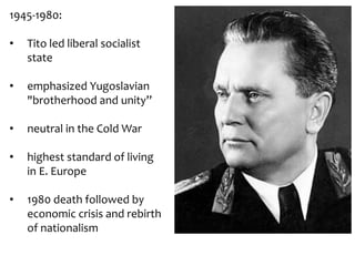 1945-1980:
• Tito led liberal socialist
state
• emphasized Yugoslavian
"brotherhood and unity”
• neutral in the Cold War
• highest standard of living
in E. Europe
• 1980 death followed by
economic crisis and rebirth
of nationalism
 