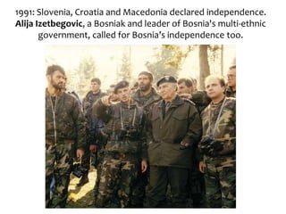 1991: Slovenia, Croatia and Macedonia declared independence.
Alija Izetbegovic, a Bosniak and leader of Bosnia's multi-ethnic
government, called for Bosnia’s independence too.
 