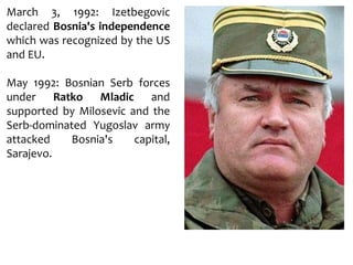 March 3, 1992: Izetbegovic
declared Bosnia's independence
which was recognized by the US
and EU.
May 1992: Bosnian Serb forces
under Ratko Mladic and
supported by Milosevic and the
Serb-dominated Yugoslav army
attacked Bosnia's capital,
Sarajevo.
 