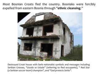 Most Bosnian Croats fled the country. Bosniaks were forcibly
expelled from eastern Bosnia through "ethnic cleansing.”
Destroyed Croat house with Serb nationalist symbols and messages including
Serbian Crosses, "Usraše se Ustaše” (referring to fled occupants), " Red Star
(a Serbian soccer team) champion", and "God protects Serbs”.
 