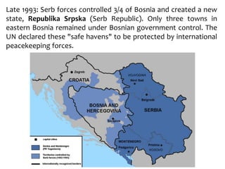Late 1993: Serb forces controlled 3/4 of Bosnia and created a new
state, Republika Srpska (Serb Republic). Only three towns in
eastern Bosnia remained under Bosnian government control. The
UN declared these "safe havens" to be protected by international
peacekeeping forces.
 