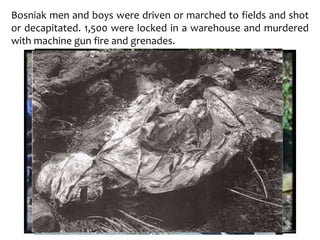 Bosniak men and boys were driven or marched to fields and shot
or decapitated. 1,500 were locked in a warehouse and murdered
with machine gun fire and grenades.
 
