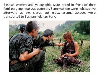 Bosniak women and young girls were raped in front of their
families; gang rape was common. Some women were held captive
afterward as sex slaves but most, around 20,000, were
transported to Bosnian-held territory.
 